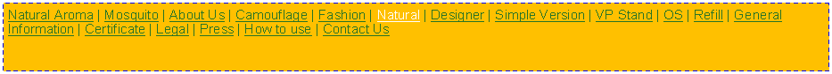 Text Box: Natural Aroma | Mosquito | About Us | Camouflage | Fashion | Natural | Designer | Simple Version | VP Stand | OS | Refill | General Information | Certificate | Legal | Press | How to use | Contact Us